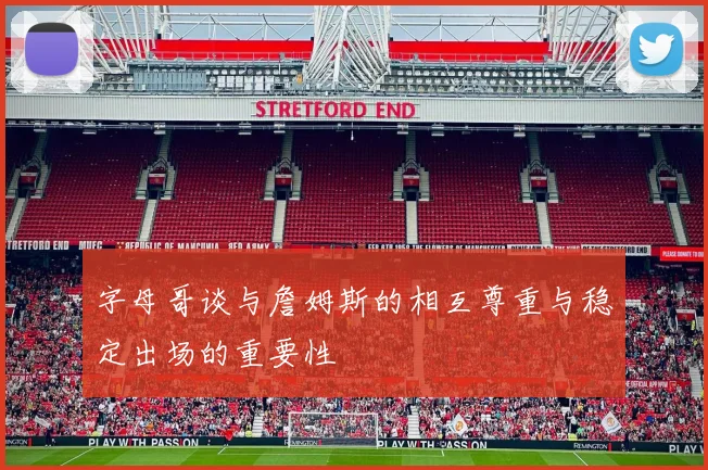 字母哥谈与詹姆斯的相互尊重与稳定出场的重要性