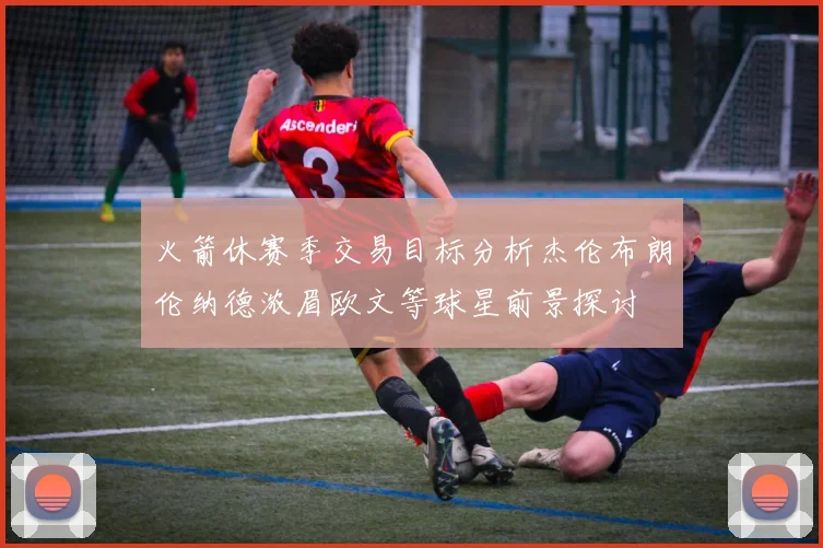 火箭休赛季交易目标分析杰伦布朗伦纳德浓眉欧文等球星前景探讨