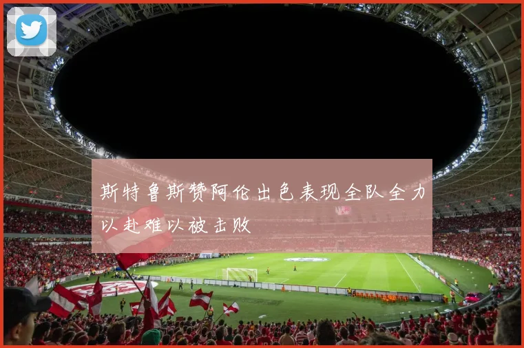 斯特鲁斯赞阿伦出色表现全队全力以赴难以被击败