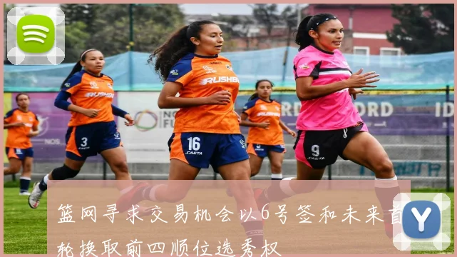 篮网寻求交易机会以6号签和未来首轮换取前四顺位选秀权