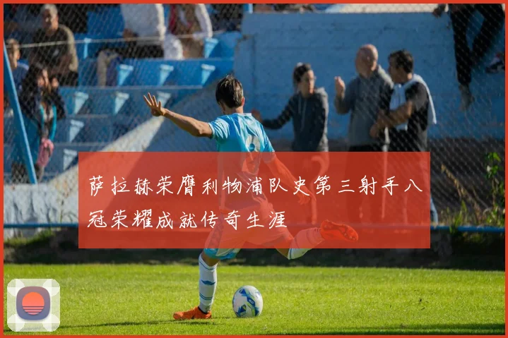 萨拉赫荣膺利物浦队史第三射手八冠荣耀成就传奇生涯