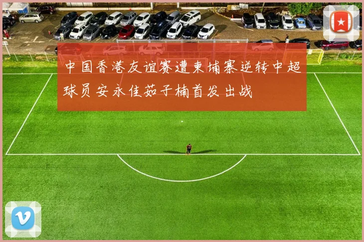 中国香港友谊赛遭柬埔寨逆转中超球员安永佳茹子楠首发出战
