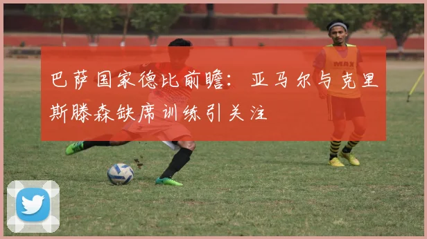 巴萨国家德比前瞻：亚马尔与克里斯滕森缺席训练引关注