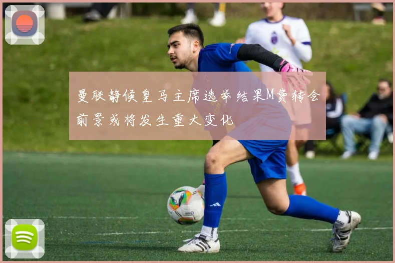 曼联静候皇马主席选举结果M费转会前景或将发生重大变化