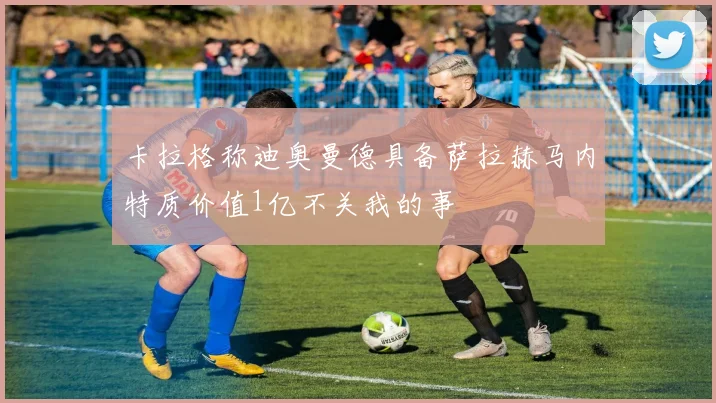 卡拉格称迪奥曼德具备萨拉赫马内特质价值1亿不关我的事