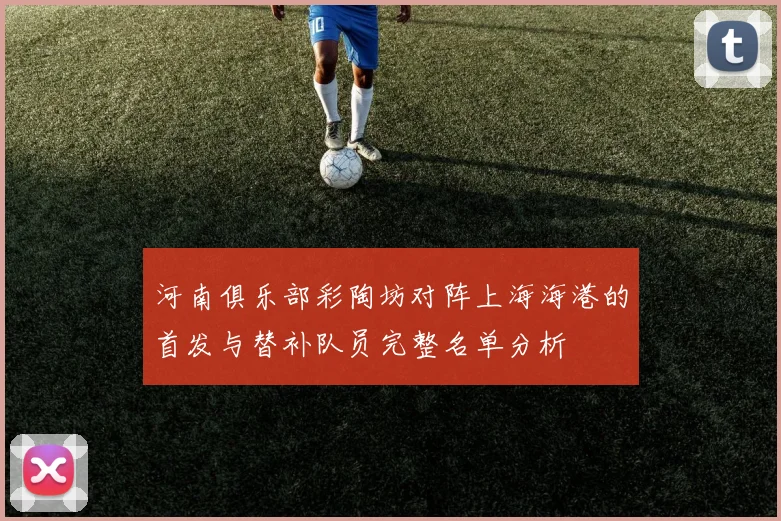 河南俱乐部彩陶坊对阵上海海港的首发与替补队员完整名单分析