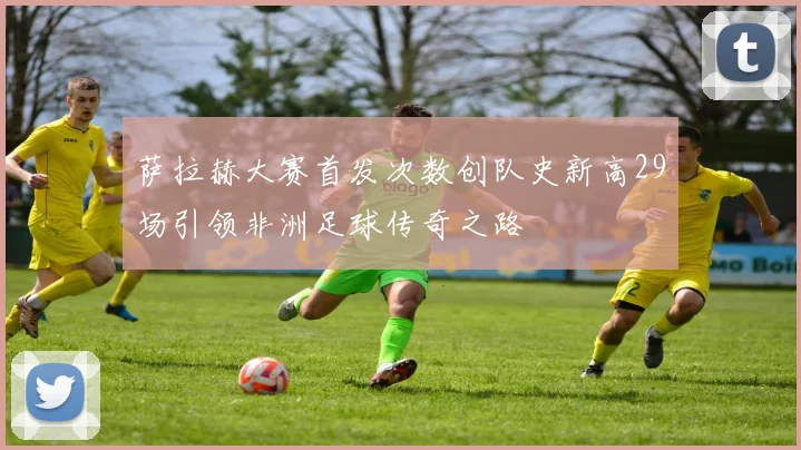 萨拉赫大赛首发次数创队史新高29场引领非洲足球传奇之路