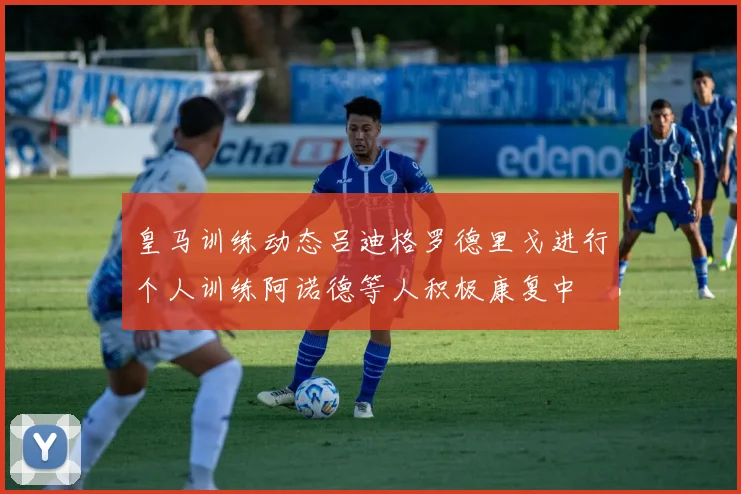 皇马训练动态吕迪格罗德里戈进行个人训练阿诺德等人积极康复中