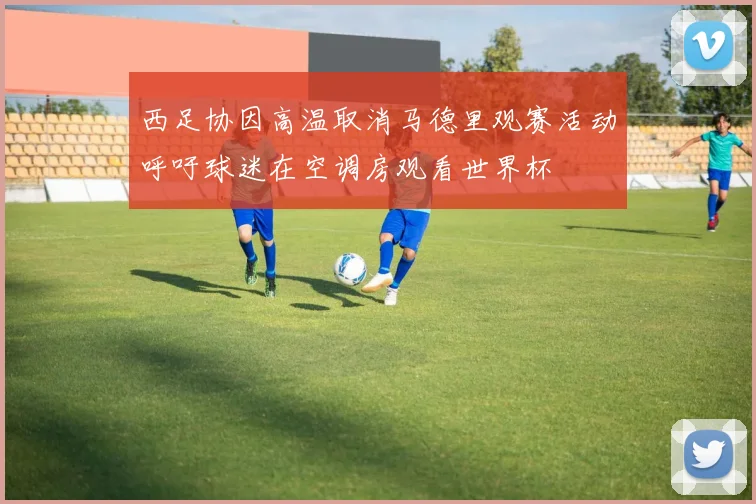 西足协因高温取消马德里观赛活动呼吁球迷在空调房观看世界杯