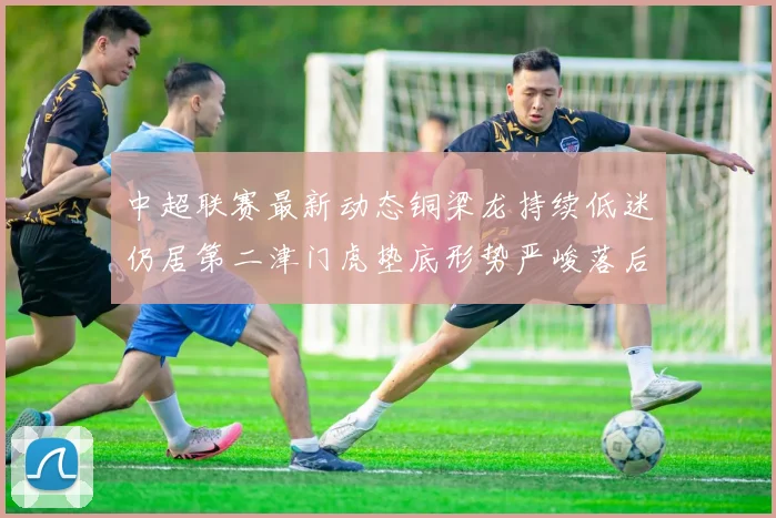 中超联赛最新动态铜梁龙持续低迷仍居第二津门虎垫底形势严峻落后安全区九分