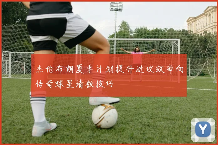 杰伦布朗夏季计划提升进攻效率向传奇球星请教技巧