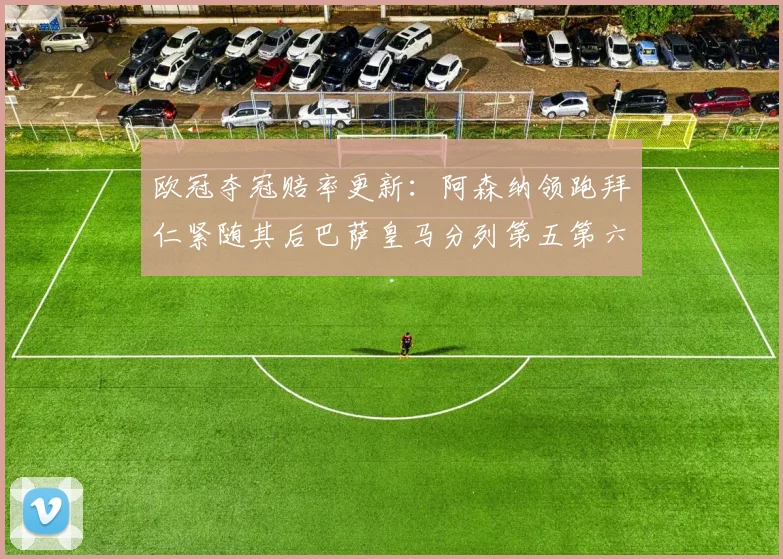 欧冠夺冠赔率更新：阿森纳领跑拜仁紧随其后巴萨皇马分列第五第六位