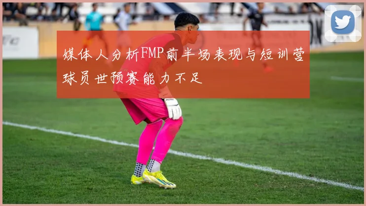 媒体人分析FMP前半场表现与短训营球员世预赛能力不足