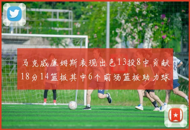 马克威廉姆斯表现出色13投8中贡献18分14篮板其中6个前场篮板助力球队