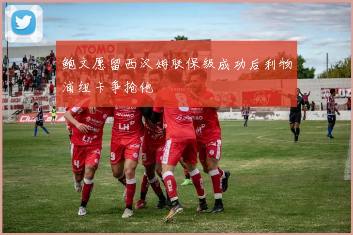 鲍文愿留西汉姆联保级成功后利物浦纽卡争抢他