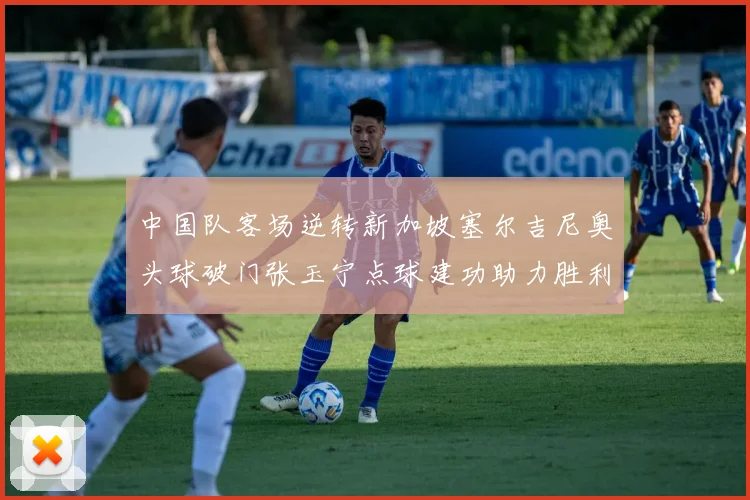 中国队客场逆转新加坡塞尔吉尼奥头球破门张玉宁点球建功助力胜利